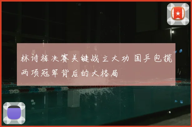 林诗栋决赛关键战立大功 国乒包揽两项冠军背后的大格局