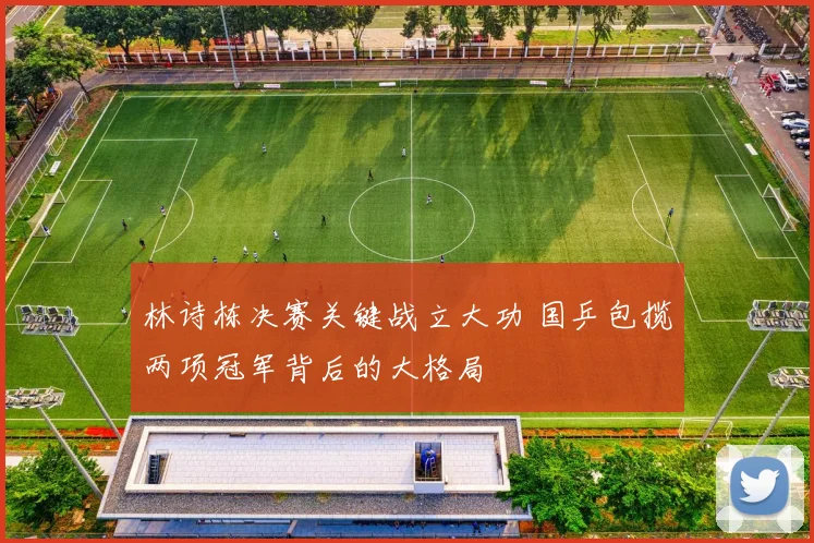 林诗栋决赛关键战立大功 国乒包揽两项冠军背后的大格局